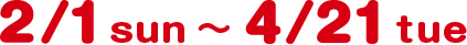 2/1 sun 〜 4/21 tue