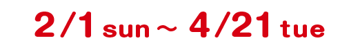 2/1 sun 〜 4/21 tue