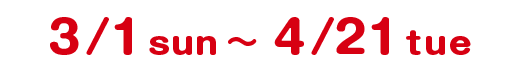 3/1 sun 〜 4/21 sun