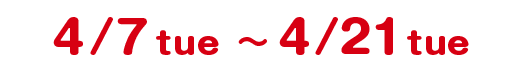 4/7 tue 〜 4/21 tue