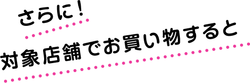 さらに！対象店舗でお買い物すると