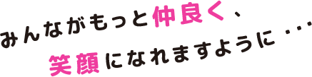 みんながもっと仲良く、笑顔になれますように・・・