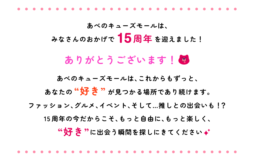 あべのキューズモールは、みなさんのおかげで15周年を迎えました！ありがとうございます！あべのキューズモールは、これからもずっと、あなたの“好き”が見つかる場所であり続けます。ファッション、グルメ、イベント、そして…推しとの出会いも！？15周年の今だからこそ、もっと自由に、もっと楽しく、“好き”に出会う瞬間を探しにきてください