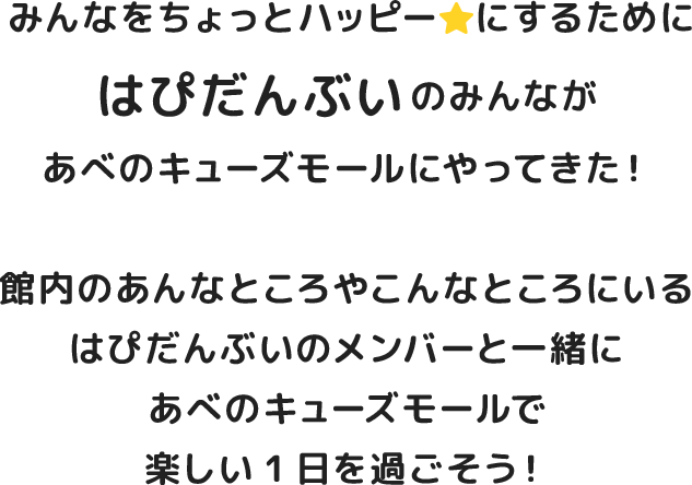みんなをちょっとハッピーにするために はぴだんぶい のみんながあべのキューズモールにやってきた！館内のあんなところやこんなところにいるはぴだんぶいのメンバーと一緒にあべのキューズモールで楽しい1日を過ごそう！