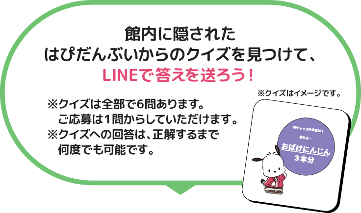 館内に隠されたはぴだんぶいからのクイズを見つけて、LINEで答えを送ろう！ ※クイズは全部で6問あります。ご応募は1問からしていただけます。※クイズへの回答は、正解するまで何度でも可能です。