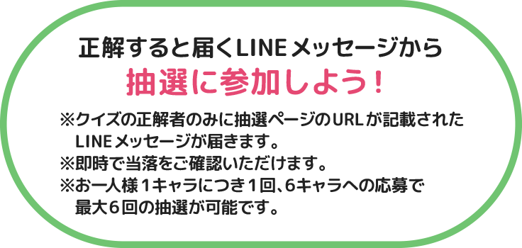 正解すると届くLINEメッセージから抽選に参加しよう！ ※クイズの正解者のみに抽選ページのURLが記載されたLINEメッセージが届きます。※即時で当落をご確認いただけます。※お一人様1キャラにつき1回、6キャラへの応募で最大6回の抽選が可能です。