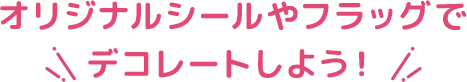 オリジナルシールやフラッグでデコレートしよう！